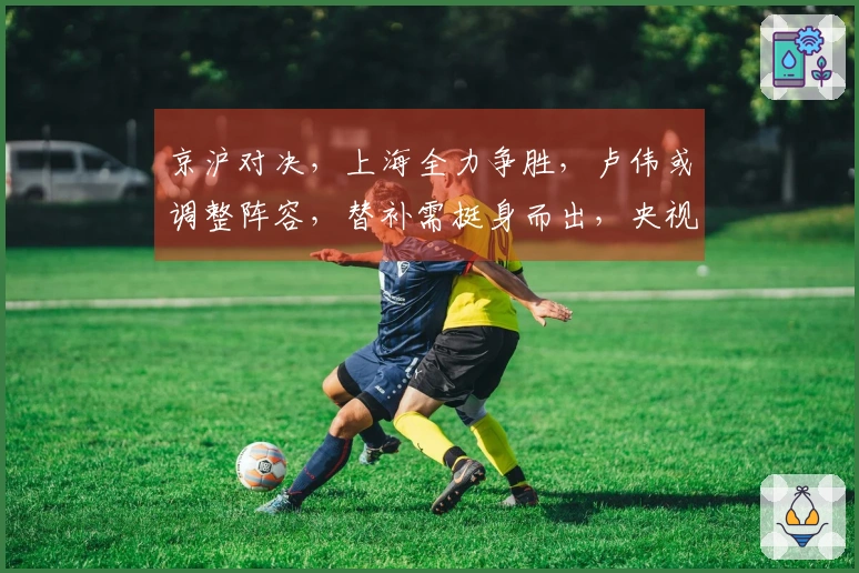 京沪对决，上海全力争胜，卢伟或调整阵容，替补需挺身而出，央视进行直播