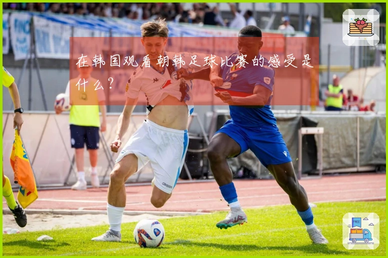 在韩国观看朝韩足球比赛的感受是什么？