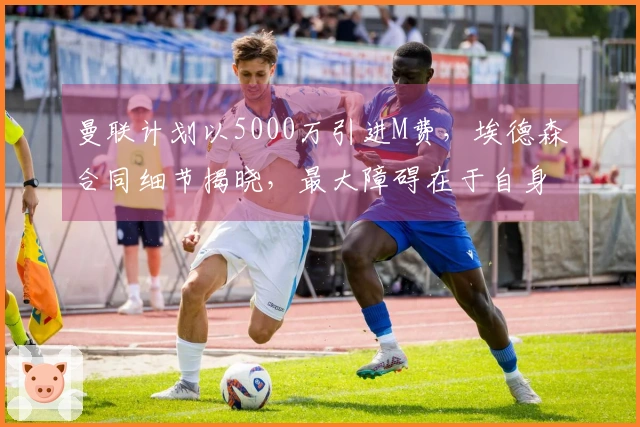 曼联计划以5000万引进M费，埃德森合同细节揭晓，最大障碍在于自身问题