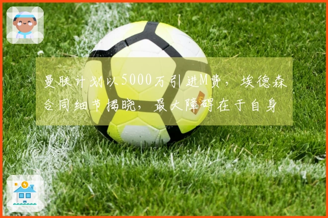 曼联计划以5000万引进M费，埃德森合同细节揭晓，最大障碍在于自身问题